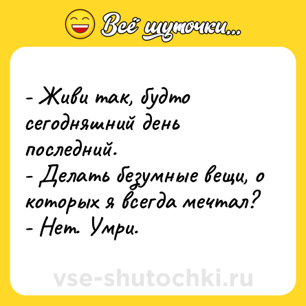 Шутка: - Живи так, будто сегодняшний день последний. <br>- Делать безумные вещи, о которых я всегда мечтал? <br>- Нет. Умри.