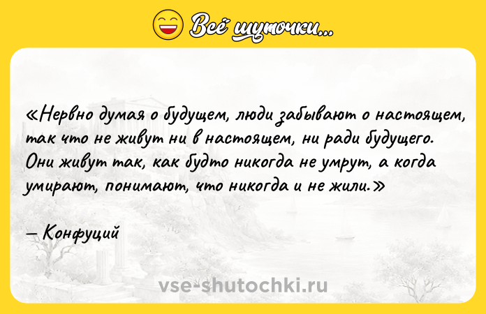 Цитата: Нервно думая о будущем, люди забывают о настоящем, так что не живут ни в настоящем, ни ради будущего. Они живут так, как будто никогда не умрут, а когда умирают, понимают, что никогда и не жили. Конфуций