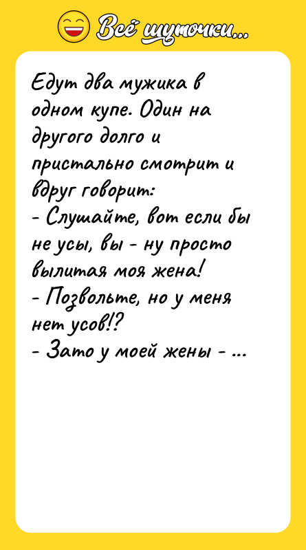 Шутка: Едут два мужика в одном купе. Один на другого долго и пристально смотрит и вдруг говорит:- Слушайте, вот если бы не усы, вы - ну просто вылитая моя жена!- Позвольте, но у меня нет усов!?- Зато у моей жены - есть!