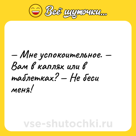 Шутка: — Мне успокоительное. — Вам в каплях или в таблетках? — Не беси меня!