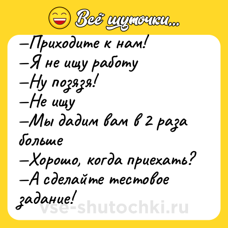 Шутка: —Приходите к нам!<br>—Я не ищу работу<br>—Ну позязя!<br>—Не ищу<br>—Мы дадим вам в 2 раза больше<br>—Хорошо, когда приехать?<br>—А сделайте тестовое задание!