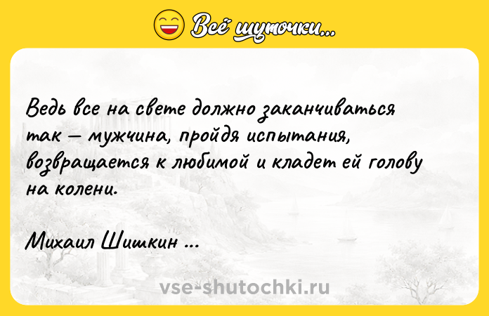 Цитата: Ведь все на свете должно заканчиваться так мужчина, пройдя испытания, возвращается к любимой и кладет ей голову на колени. Михаил Шишкин Письмовник