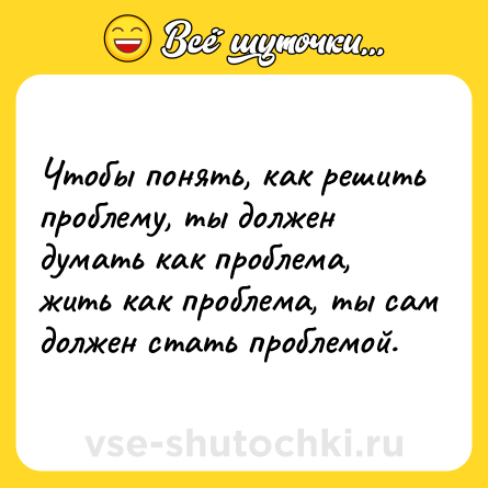 Шутка: Чтобы понять, как решить проблему, ты должен думать как проблема, жить как проблема, ты сам должен стать проблемой.