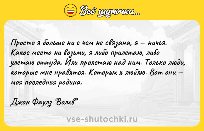 Цитата: Просто я больше ни с чем не связана, я ничья. Какое место ни возьми, я либо прилетаю, либо улетаю оттуда. Или пролетаю над ним. Только люди, которые мне нравятся. Которых я люблю. Вот они моя последняя родина.Джон Фаулз Волхв
