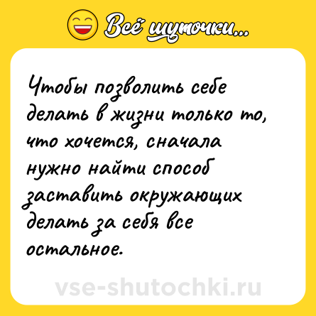 Шутка: Чтобы позволить себе делать в жизни только то, что хочется, сначала нужно найти способ заставить окружающих делать за себя все остальное.