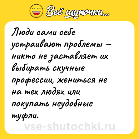 Шутка: Люди сами себе устраивают проблемы — никто не заставляет их выбирать скучные профессии, жениться не на тех людях или покупать неудобные туфли.