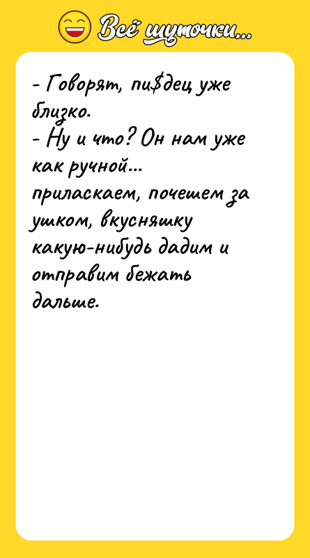 Шутка: - Говорят, пи дец уже близко.- Ну и что? Он нам уже как ручной... приласкаем, почешем за ушком, вкусняшку какую-нибудь дадим и отправим бежать дальше.