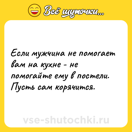 Шутка: Если мужчина не помогает вам на кухне - не помогайте ему в постели. Пусть сам корячится.