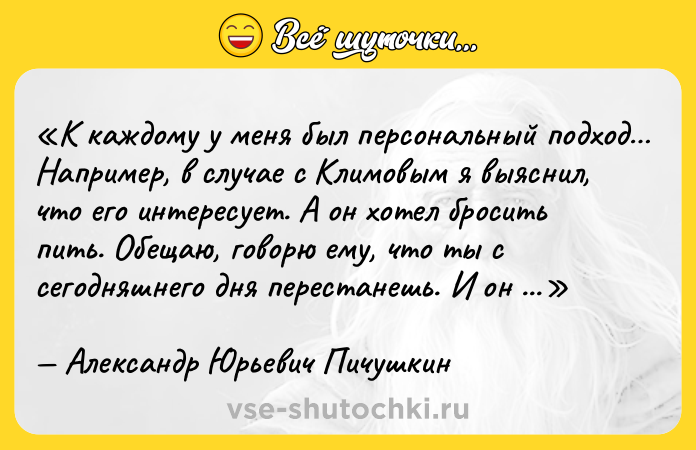 Цитата: К каждому у меня был персональный подход Например, в случае с Климовым я выяснил, что его интересует. А он хотел бросить пить. Обещаю, говорю ему, что ты с сегодняшнего дня перестанешь. И он перестал.Александр Юрьевич Пичушкин