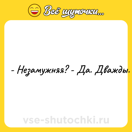 Шутка: - Незамужняя? - Да. Дважды.