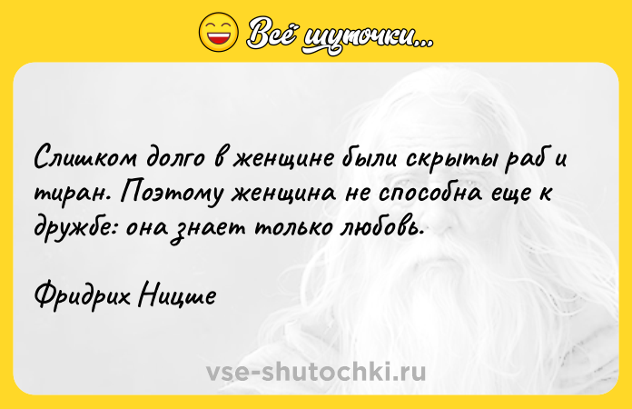 Цитата: Слишком долго в женщине были скрыты раб и тиран. Поэтому женщина не способна еще к дружбе: она знает только любовь.Фридрих Ницше