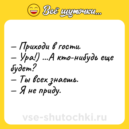 Шутка: — Приходи в гости.<br>— Ура!) ...А кто-нибудь еще будет?<br>— Ты всех знаешь.<br>— Я не приду.