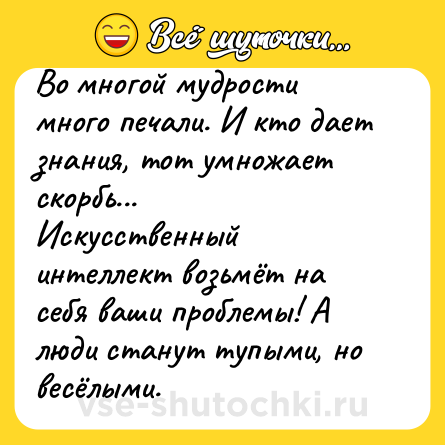 Шутка: Во многой мудрости много печали. И кто дает знания, тот умножает скорбь...<br>Искусственный интеллект возьмёт на себя ваши проблемы! А люди станут тупыми, но весёлыми.