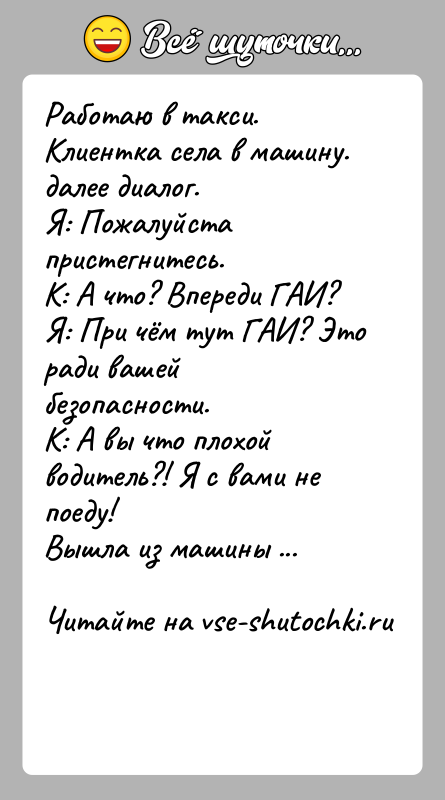 История: Работаю в такси. Клиентка села в машину.далее диалог. Я: Пожалуйста пристегнитесь.К: А что? Впереди ГАИ?Я: При чём тут ГАИ? Это