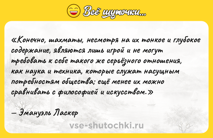 Цитата: Конечно, шахматы, несмотря на их тонкое и глубокое содержание, являются лишь игрой и не могут требовать к себе такого же серьёзного отношения, как наука и техника, которые служат насущным потребностям общества ещё менее их можно сравнивать с философией и искусством.Эмануэль Ласкер