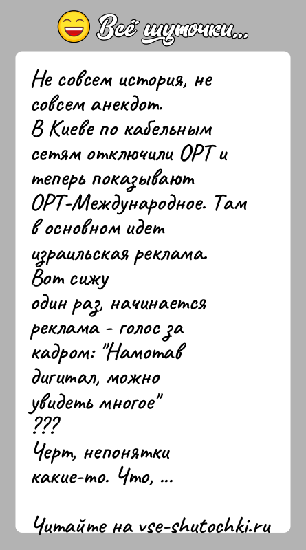 История: Не совсем история, не совсем анекдот.В Киеве по кабельным сетям отключили ОРТ и теперь показываютОРТ-Международное. Там в основном идет израильская