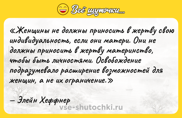 Цитата: Женщины не должны приносить в жертву свою индивидуальность, если они матери. Они не должны приносить в жертву материнство, чтобы быть личностями. Освобождение подразумевало расширение возможностей для женщин, а не их ограничение.Элейн Хеффнер
