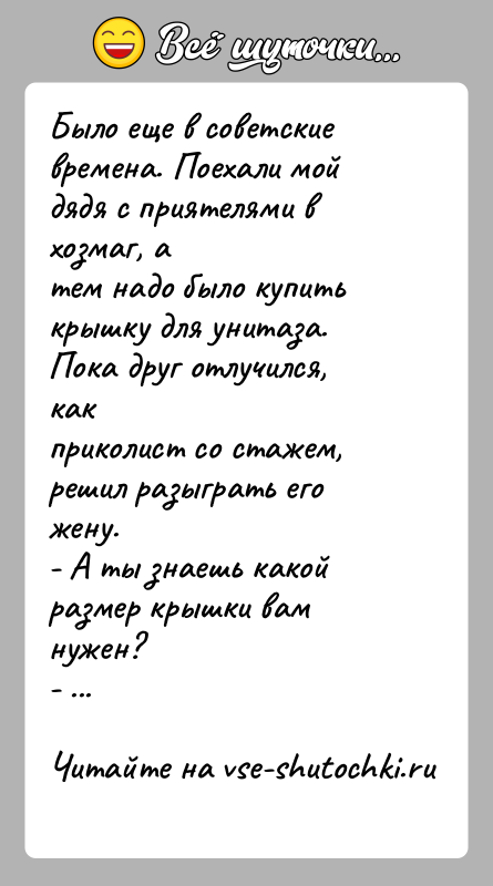 История: Было еще в советские времена. Поехали мой дядя с приятелями в хозмаг, атем надо было купить крышку для унитаза. Пока