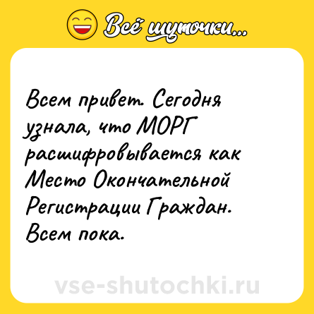 Шутка: Всем привет. Сегодня узнала, что МОРГ расшифровывается как Место Окончательной Регистрации Граждан. Всем пока.