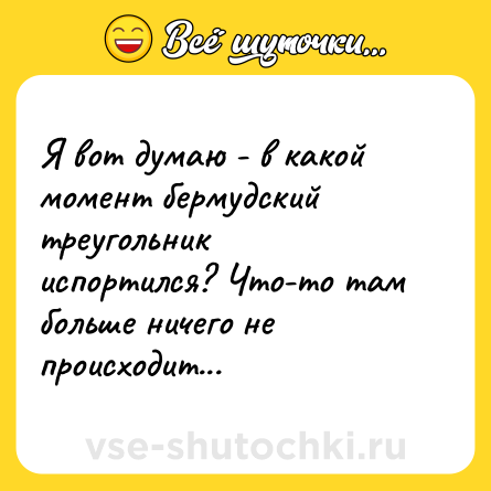 Шутка: Я вот думаю - в какой момент бермудский треугольник испортился? Что-то там больше ничего не происходит...