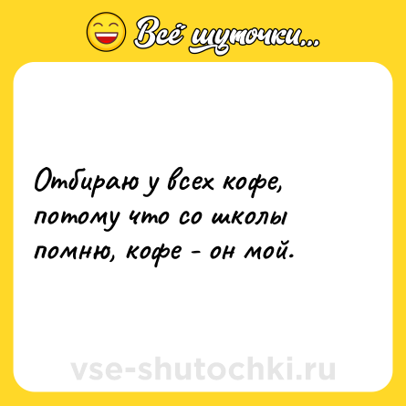 Шутка: Отбираю у всех кофе, потому что со школы помню, кофе - он мой.