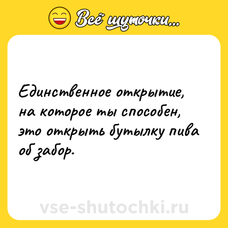 Шутка: Единственное открытие, на которое ты способен, это открыть бутылку пива об забор.