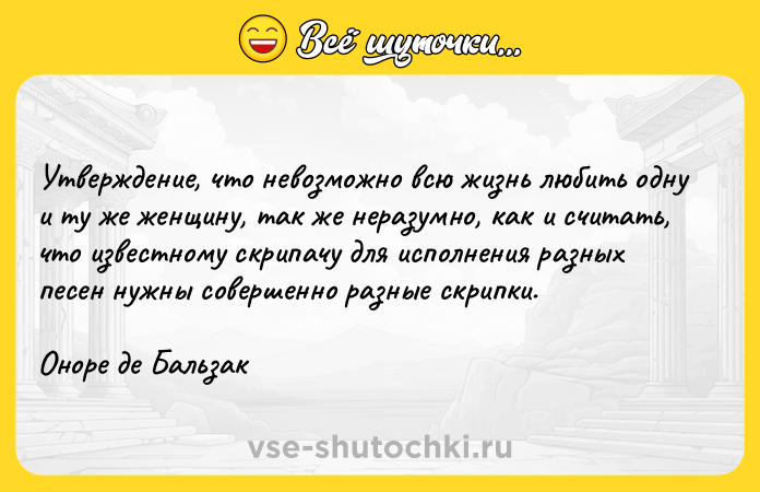 Цитата: Утверждение, что невозможно всю жизнь любить одну и ту же женщину, так же неразумно, как и считать, что известному скрипачу для исполнения разных песен нужны совершенно разные скрипки.Оноре де Бальзак