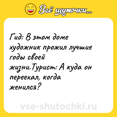 Шутка: Гид: В этом доме художник прожил лучшие годы своей жизни.Турист: А куда он переехал, когда женился?