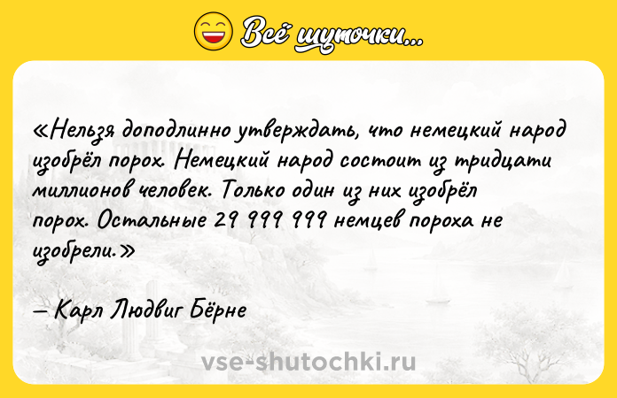 Цитата: Нельзя доподлинно утверждать, что немецкий народ изобрёл порох. Немецкий народ состоит из тридцати миллионов человек. Только один из них изобрёл порох. Остальные 29 999 999 немцев пороха не изобрели.Карл Людвиг Бёрне