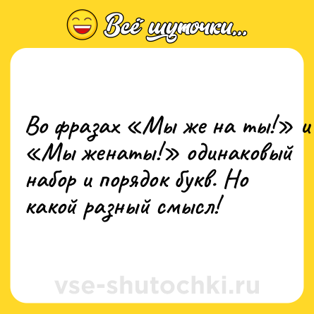 Шутка: Во фразах Мы же на ты! и Мы женаты! одинаковый набор и порядок букв. Но какой разный смысл!
