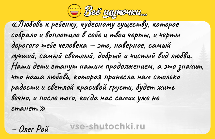 Цитата: Любовь к ребенку, чудесному существу, которое собрало и воплотило в себе и твои черты, и черты дорогого тебе человека это, наверное, самый лучший, самый светлый, добрый и чистый вид любви. Наши дети станут нашим продолжением, а это значит, что наша любовь, которая принесла нам столько радости и светлой красивой грусти, будет жить вечно, и после того, когда нас самих уже не станет.Олег Рой