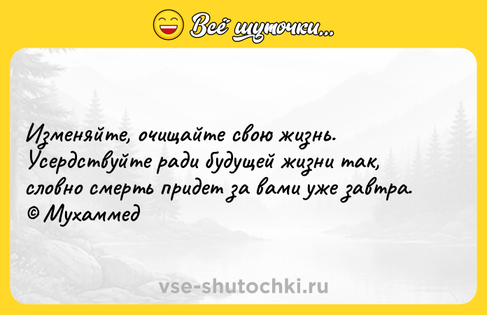 Цитата: Изменяйте, очищайте свою жизнь. Усердствуйте ради будущей жизни так, словно смерть придет за вами уже завтра. Мухаммед