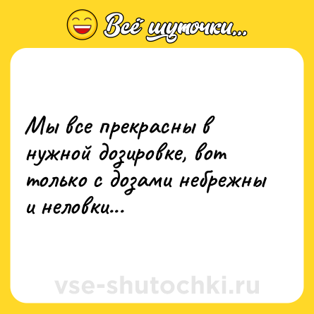 Шутка: Мы все прекрасны в нужной дозировке, вот только с дозами небрежны и неловки...