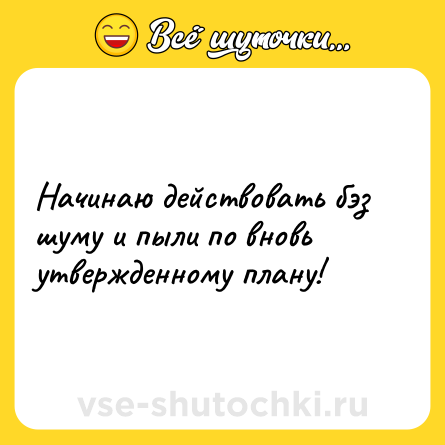 Шутка: Начинаю действовать бэз шуму и пыли по вновь утвержденному плану!