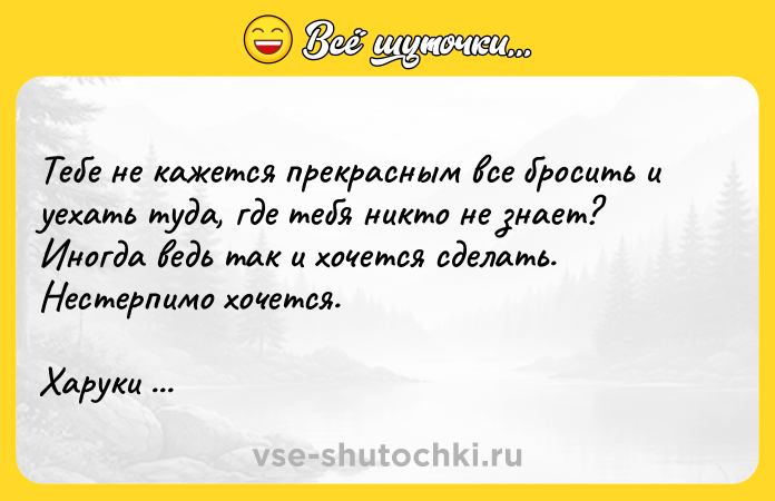 Цитата: Тебе не кажется прекрасным все бросить и уехать туда, где тебя никто не знает? Иногда ведь так и хочется сделать. Нестерпимо хочется.Харуки Мураками Норвежский лес