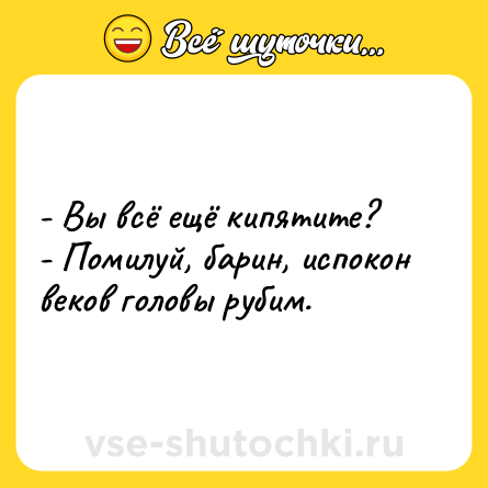 Шутка: - Вы всё ещё кипятите?<br>- Помилуй, барин, испокон веков головы рубим.