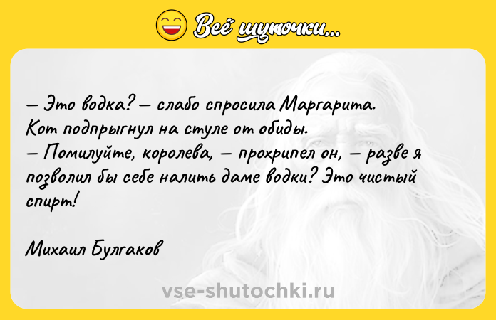 Цитата: Это водка? слабо спросила Маргарита.Кот подпрыгнул на стуле от обиды. Помилуйте, королева, прохрипел он, разве я позволил бы себе налить даме водки? Это чистый спирт! Михаил Булгаков