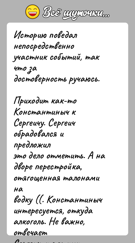 История: Историю поведал непосредственно участник событий, так что задостоверность ручаюсь.Приходит как-то Константиныч к Сергеичу. Сергеич обрадовался и предложилэто дело отметить. А