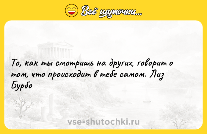 Цитата: То, как ты смотришь на других, говорит о том, что происходит в тебе самом. Лиз Бурбо
