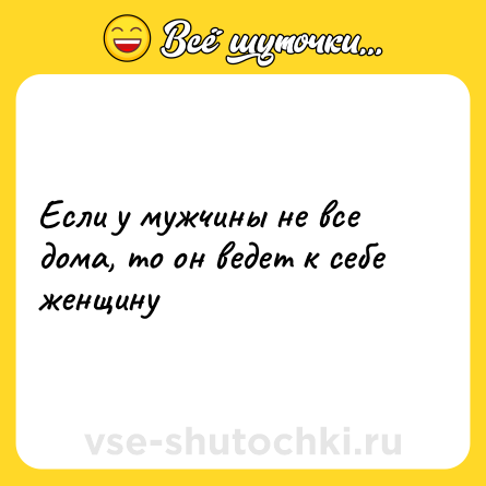 Шутка: Если у мужчины не все дома, то он ведет к себе женщину