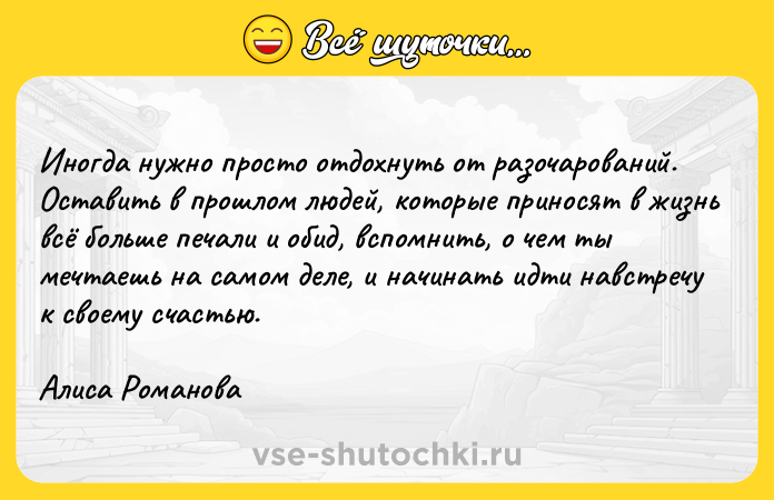 Цитата: Иногда нужно просто отдохнуть от разочарований. Оставить в прошлом людей, которые приносят в жизнь всё больше печали и обид, вспомнить, о чем ты мечтаешь на самом деле, и начинать идти навстречу к своему счастью.Алиса Романова