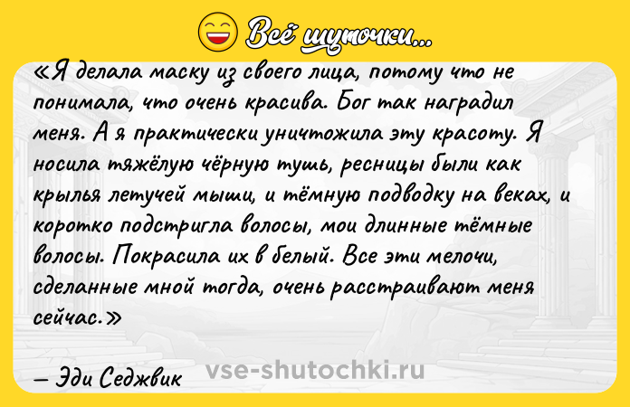 Цитата: Я делала маску из своего лица, потому что не понимала, что очень красива. Бог так наградил меня. А я практически уничтожила эту красоту. Я носила тяжёлую чёрную тушь, ресницы были как крылья летучей мыши, и тёмную подводку на веках, и коротко подстригла волосы, мои длинные тёмные волосы. Покрасила их в белый. Все эти мелочи, сделанные мной тогда, очень расстраивают меня сейчас.Эди Седжвик