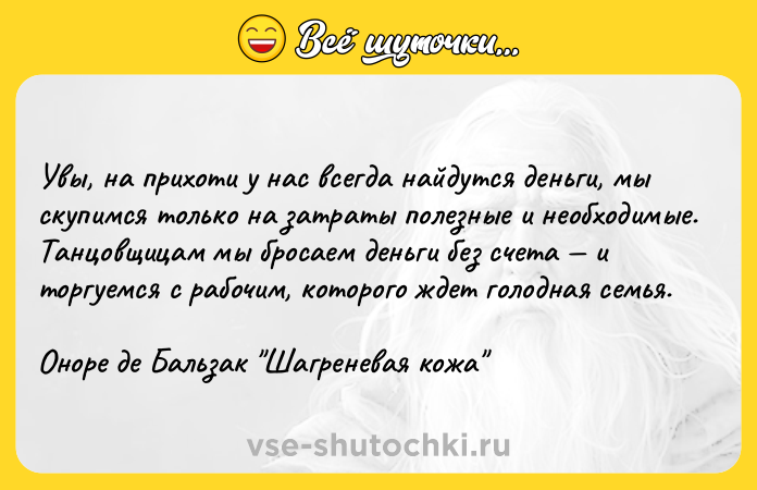 Цитата: Увы, на прихоти у нас всегда найдутся деньги, мы скупимся только на затраты полезные и необходимые. Танцовщицам мы бросаем деньги без счета и торгуемся с рабочим, которого ждет голодная семья.Оноре де Бальзак Шагреневая кожа