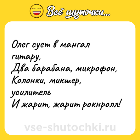 Шутка: Олег сует в мангал гитару,<br>Два барабана, микрофон,<br>Колонки, микшер, усилитель<br>И жарит, жарит рокнролл!