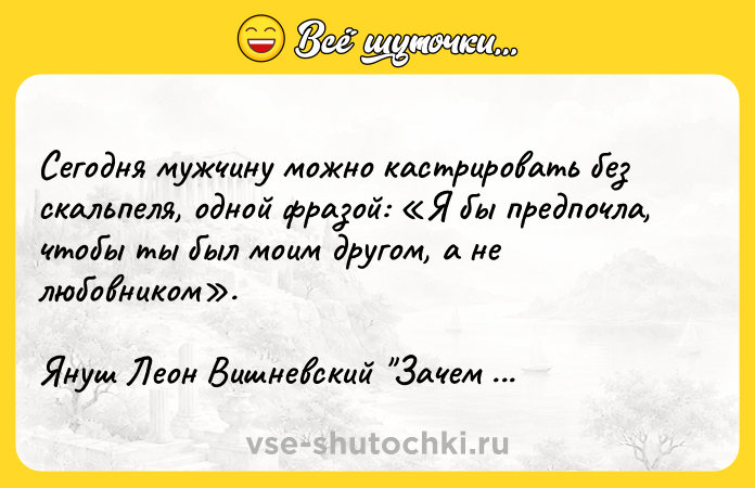 Цитата: Сегодня мужчину можно кастрировать без скальпеля, одной фразой: Я бы предпочла, чтобы ты был моим другом, а не любовником .Януш Леон Вишневский Зачем нужны мужчины?