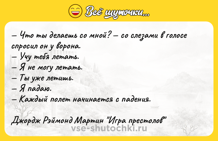 Цитата: Что ты делаешь со мной? со слезами в голосе спросил он у ворона. Учу тебя летать. Я не могу летать. Ты уже летишь. Я падаю. Каждый полет начинается с падения. Джордж Рэймонд Мартин Игра престолов