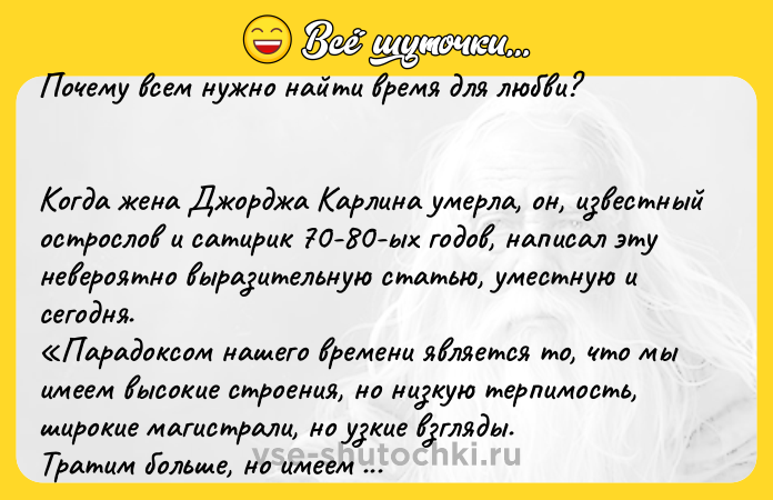 Цитата: Почему всем нужно найти время для любви? Когда жена Джорджа Карлина умерла, он, известный острослов и сатирик 70-80-ых годов, написал эту невероятно выразительную статью, уместную и сегодня. Парадоксом нашего времени является то, что мы имеем высокие строения, но низкую терпимость, широкие магистрали, но узкие взгляды. Тратим больше, но имеем меньше, покупаем больше, но радуем