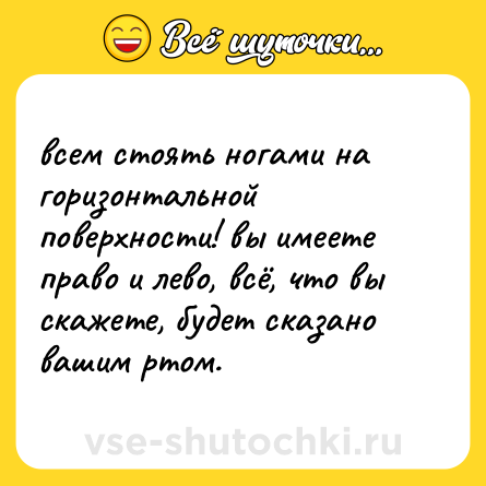 Шутка: всем стоять ногами на горизонтальной поверхности! вы имеете право и лево, всё, что вы скажете, будет сказано вашим ртом.