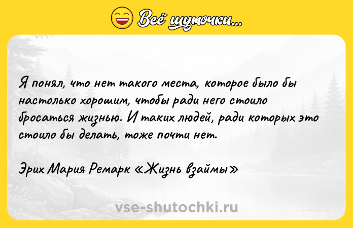 Цитата: Я понял, что нет такого места, которое было бы настолько хорошим, чтобы ради него стоило бросаться жизнью. И таких людей, ради которых это стоило бы делать, тоже почти нет.Эрих Мария Ремарк Жизнь взаймы