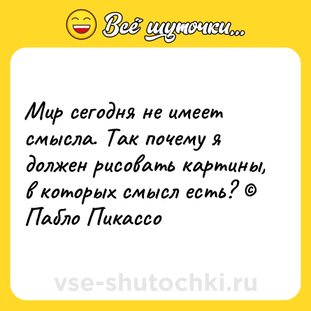Шутка: Мир сегодня не имеет смысла. Так почему я должен рисовать картины, в которых смысл есть? © Пабло Пикассо